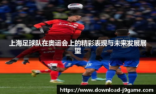 上海足球队在奥运会上的精彩表现与未来发展展望 上海足球队在奥运会上的精彩表现与未来发展展望