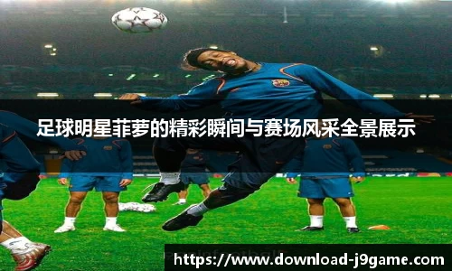 足球明星菲萝的精彩瞬间与赛场风采全景展示